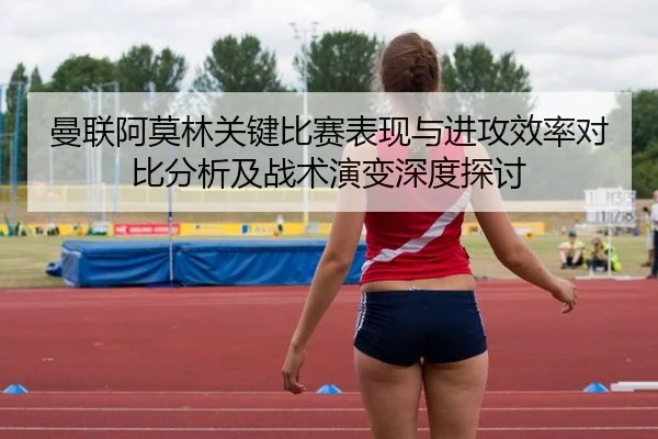 曼联阿莫林关键比赛表现与进攻效率对比分析及战术演变深度探讨